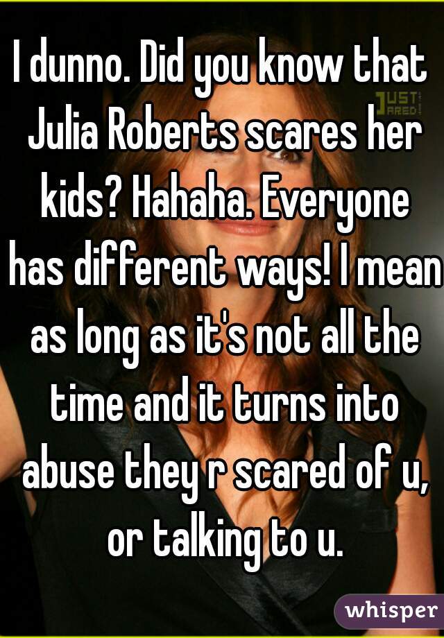 I dunno. Did you know that Julia Roberts scares her kids? Hahaha. Everyone has different ways! I mean as long as it's not all the time and it turns into abuse they r scared of u, or talking to u.