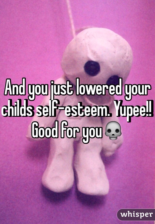 And you just lowered your childs self-esteem. Yupee!! Good for you💀