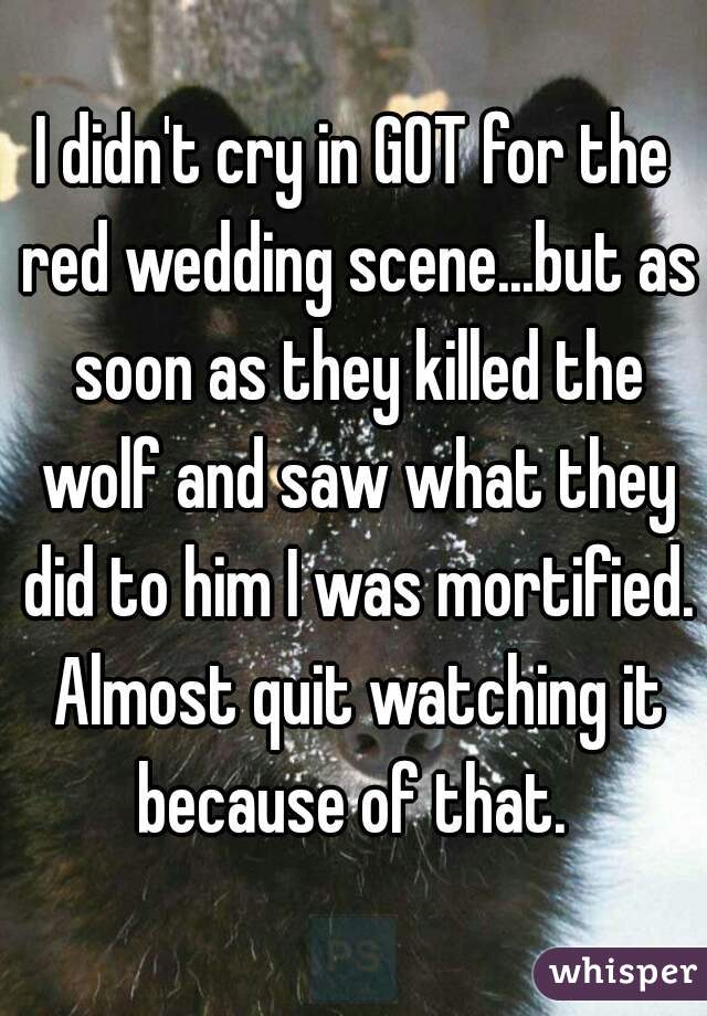 I didn't cry in GOT for the red wedding scene...but as soon as they killed the wolf and saw what they did to him I was mortified. Almost quit watching it because of that. 