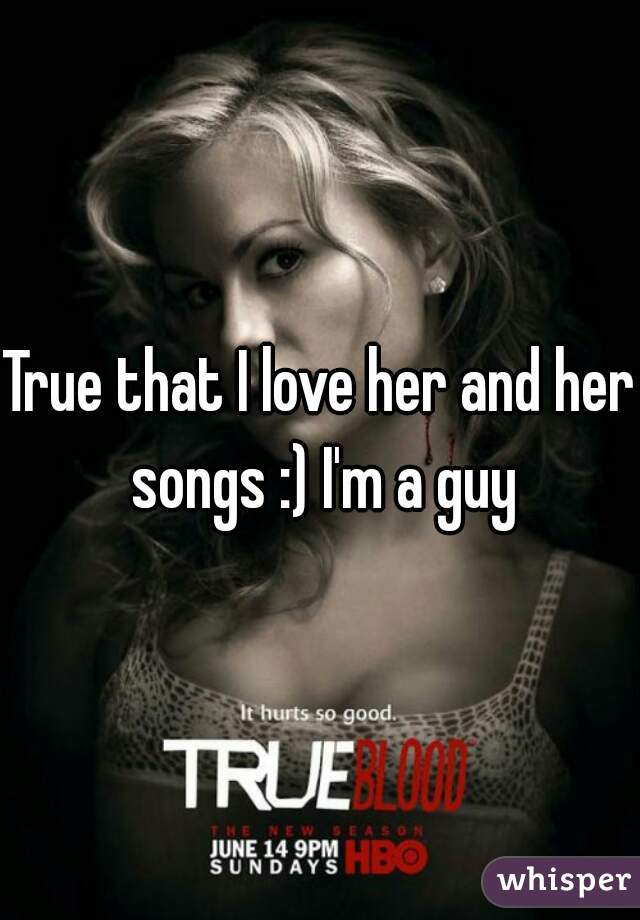 True that I love her and her songs :) I'm a guy