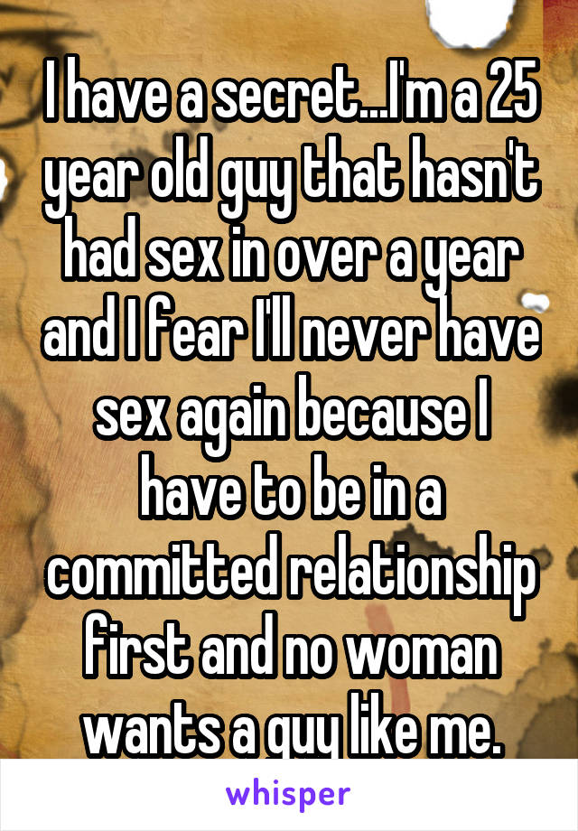 I have a secret...I'm a 25 year old guy that hasn't had sex in over a year and I fear I'll never have sex again because I have to be in a committed relationship first and no woman wants a guy like me.