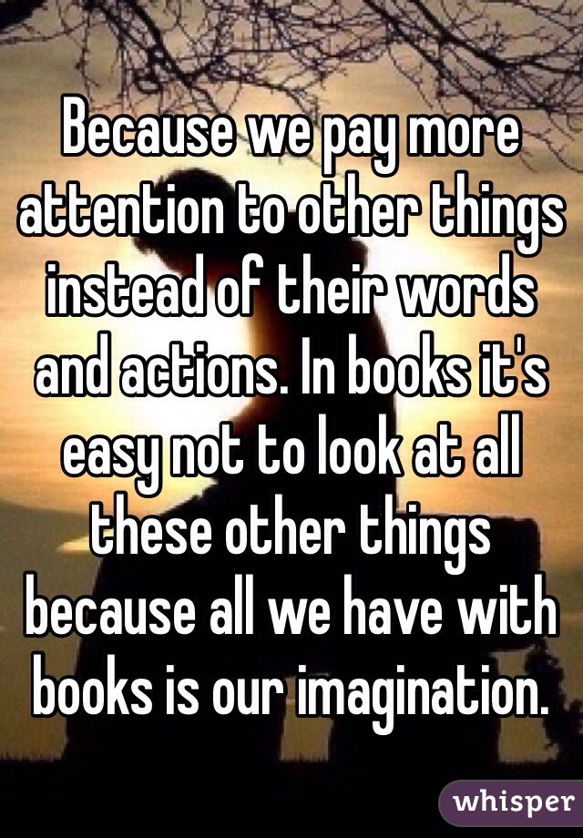Because we pay more attention to other things instead of their words and actions. In books it's easy not to look at all these other things because all we have with books is our imagination.