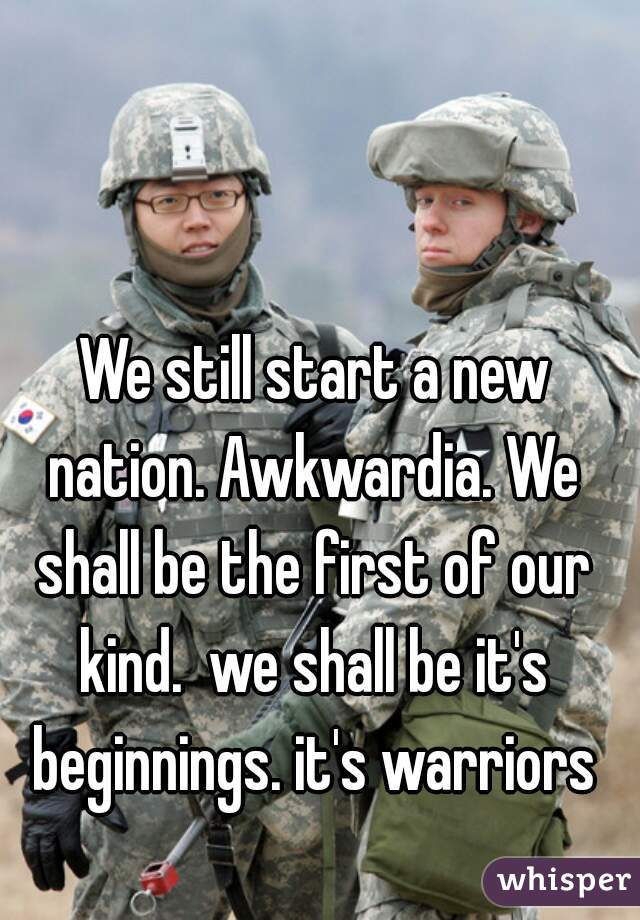  We still start a new nation. Awkwardia. We shall be the first of our kind.  we shall be it's beginnings. it's warriors