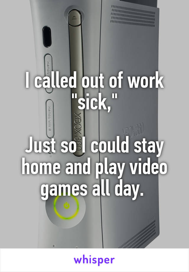 I called out of work "sick,"

Just so I could stay home and play video games all day. 