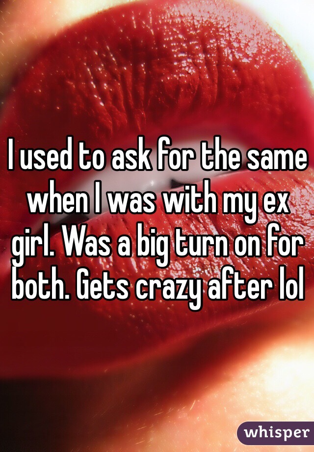 I used to ask for the same when I was with my ex girl. Was a big turn on for both. Gets crazy after lol 