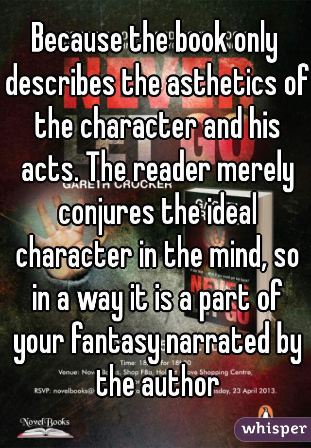Because the book only describes the asthetics of the character and his acts. The reader merely conjures the ideal character in the mind, so in a way it is a part of your fantasy narrated by the author