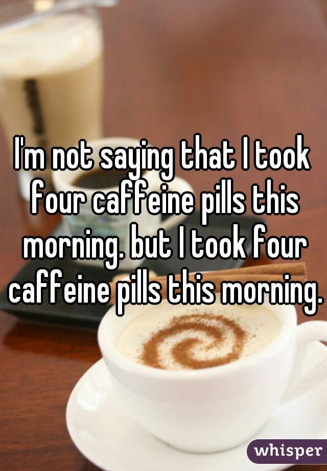 I'm not saying that I took four caffeine pills this morning. but I took four caffeine pills this morning.