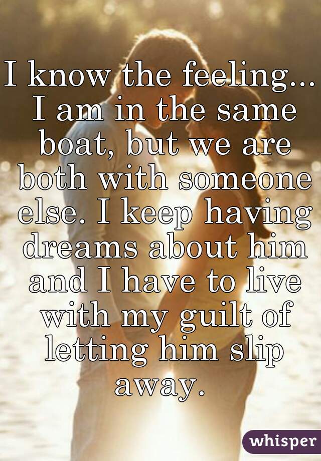 I know the feeling... I am in the same boat, but we are both with someone else. I keep having dreams about him and I have to live with my guilt of letting him slip away. 
