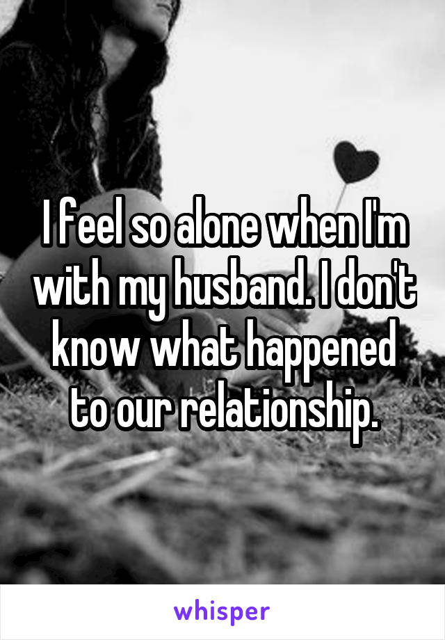I feel so alone when I'm with my husband. I don't know what happened to our relationship.