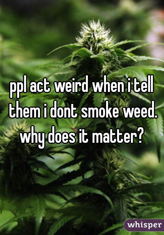 ppl act weird when i tell them i dont smoke weed. why does it matter? 