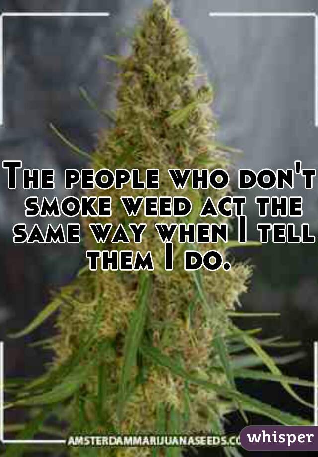 The people who don't smoke weed act the same way when I tell them I do. 
