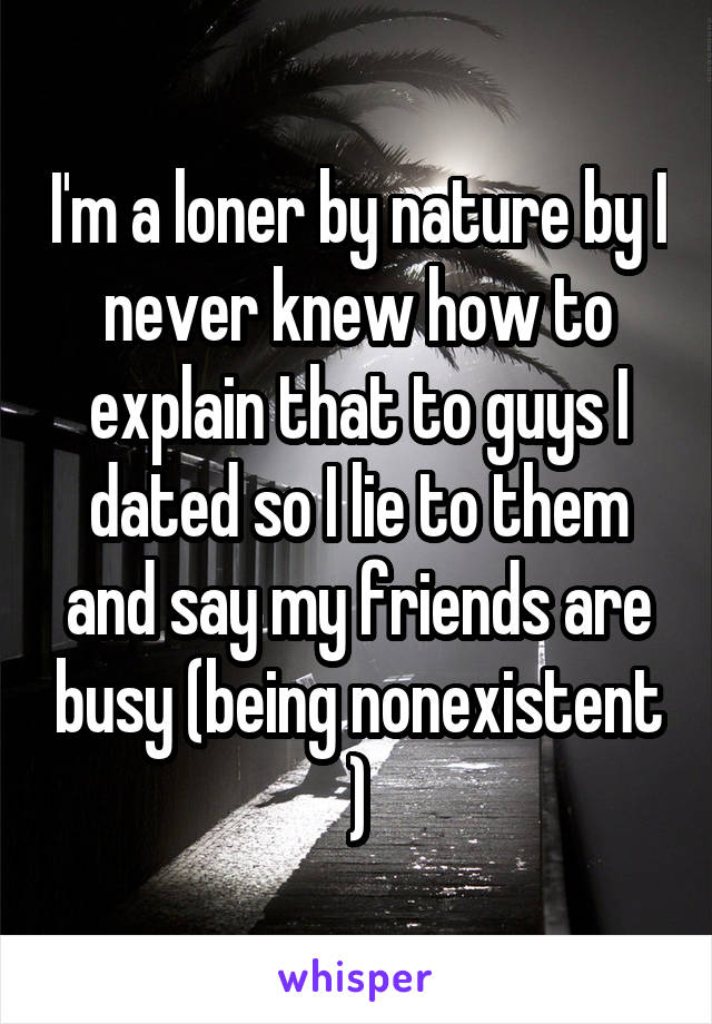 I'm a loner by nature by I never knew how to explain that to guys I dated so I lie to them and say my friends are busy (being nonexistent )