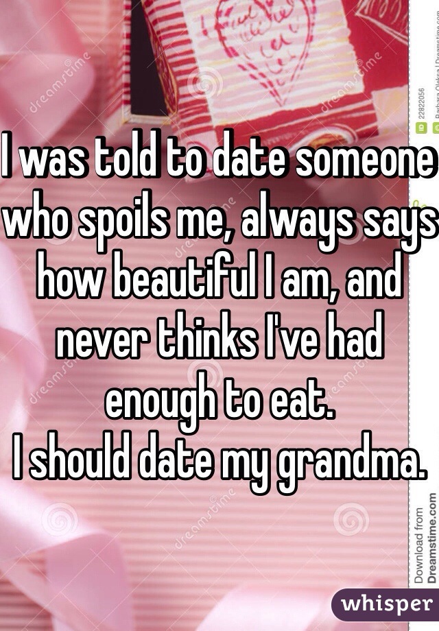 I was told to date someone who spoils me, always says how beautiful I am, and never thinks I've had enough to eat.
I should date my grandma.