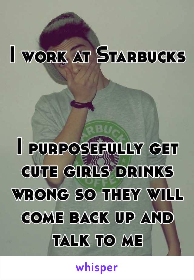 I work at Starbucks 



I purposefully get cute girls drinks wrong so they will come back up and talk to me