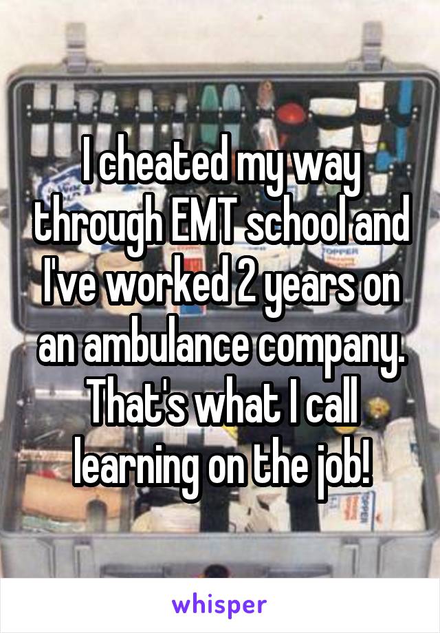 I cheated my way through EMT school and I've worked 2 years on an ambulance company. That's what I call learning on the job!