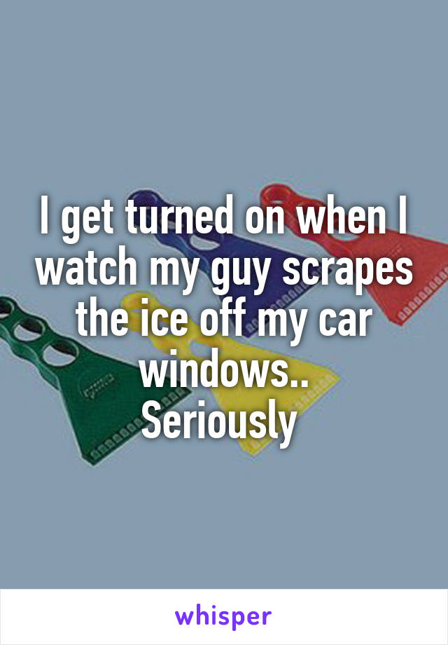I get turned on when I watch my guy scrapes the ice off my car windows..
Seriously 