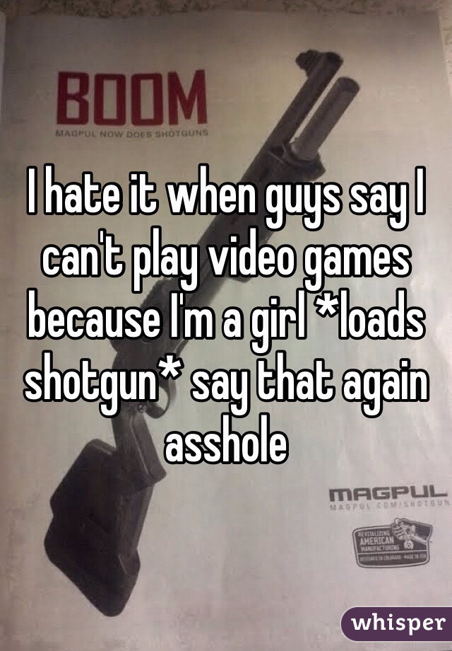 I hate it when guys say I can't play video games because I'm a girl *loads shotgun* say that again asshole