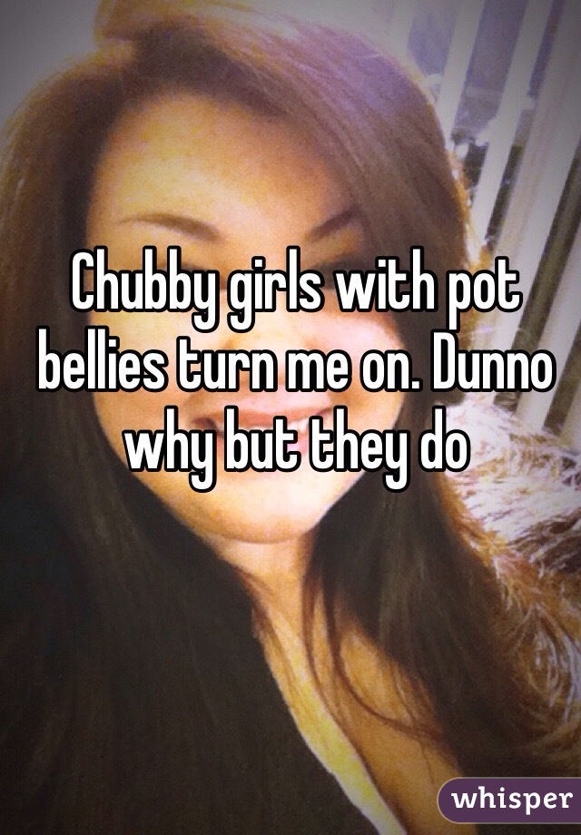 Chubby girls with pot bellies turn me on. Dunno why but they do