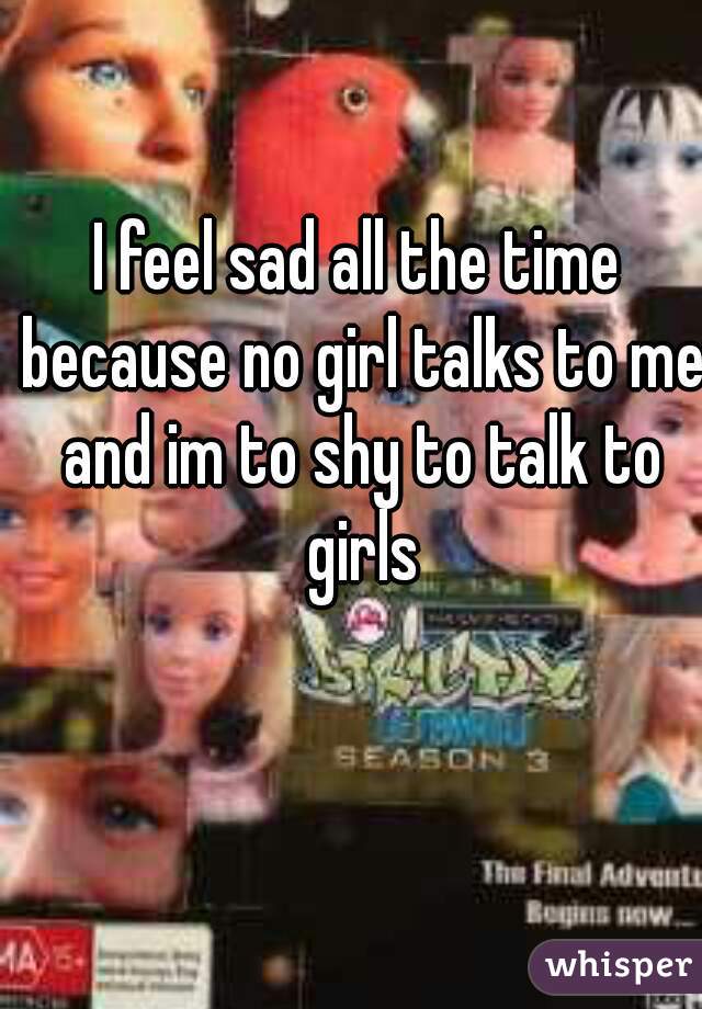 I feel sad all the time because no girl talks to me and im to shy to talk to girls