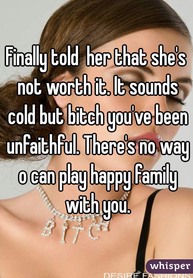 Finally told  her that she's not worth it. It sounds cold but bitch you've been unfaithful. There's no way o can play happy family with you.