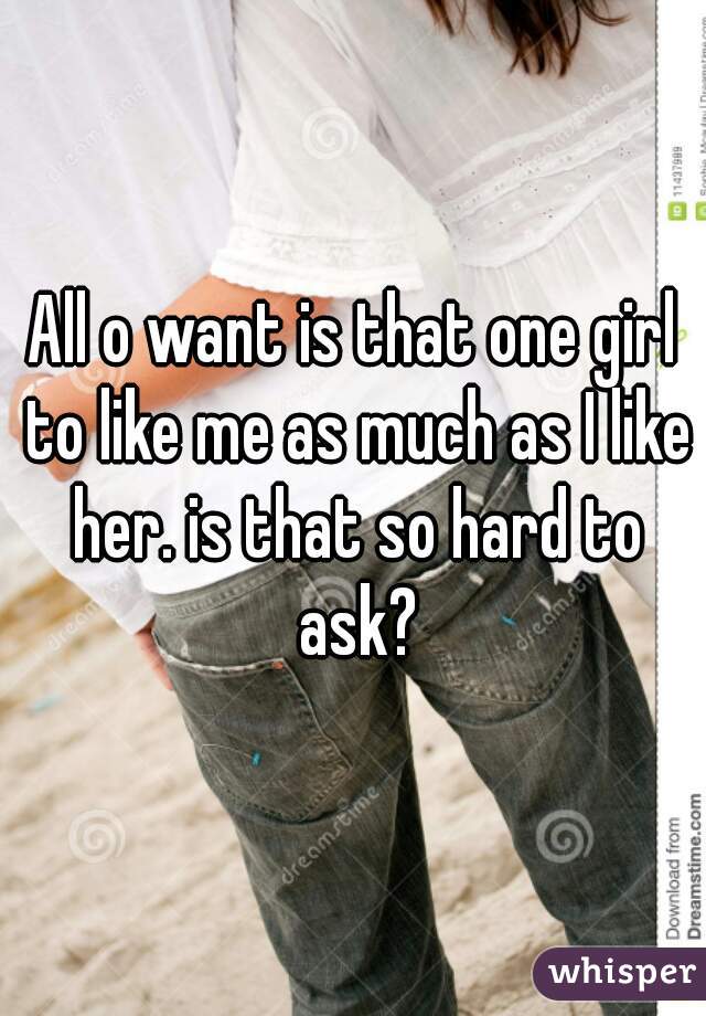 All o want is that one girl to like me as much as I like her. is that so hard to ask?
