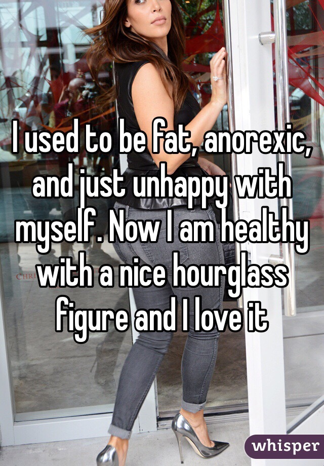 I used to be fat, anorexic, and just unhappy with myself. Now I am healthy with a nice hourglass figure and I love it