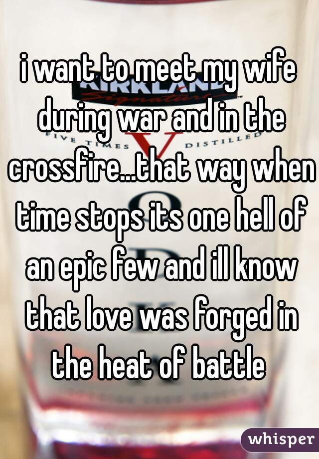 i want to meet my wife during war and in the crossfire...that way when time stops its one hell of an epic few and ill know that love was forged in the heat of battle 