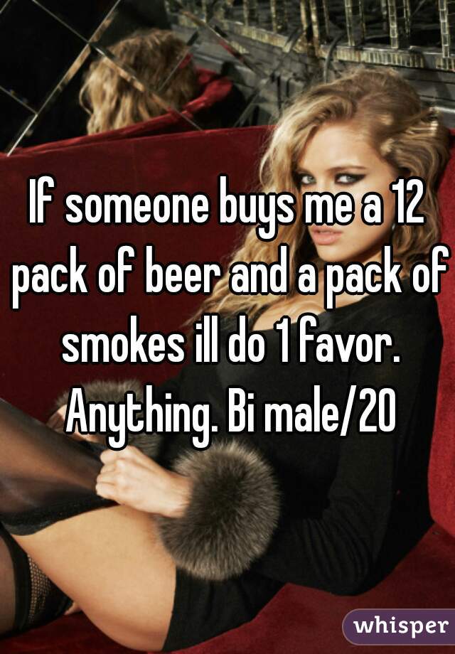 If someone buys me a 12 pack of beer and a pack of smokes ill do 1 favor. Anything. Bi male/20