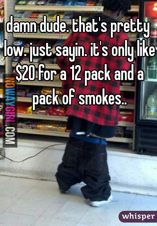 damn dude. that's pretty low. just sayin. it's only like $20 for a 12 pack and a pack of smokes..