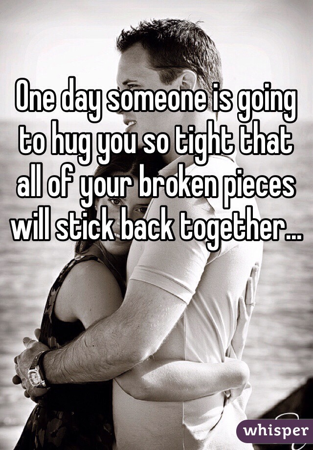 One day someone is going to hug you so tight that all of your broken pieces will stick back together...