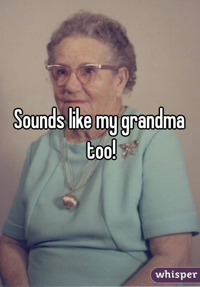 Sounds like my grandma too!