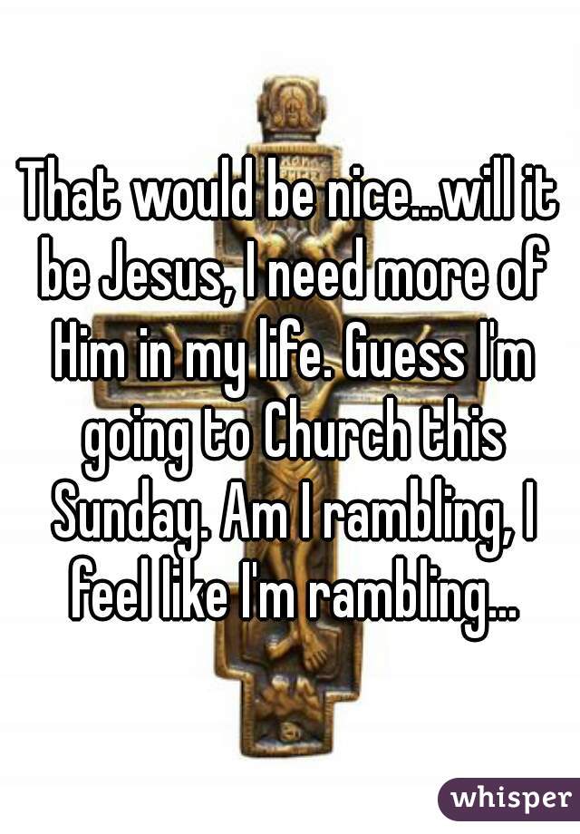 That would be nice...will it be Jesus, I need more of Him in my life. Guess I'm going to Church this Sunday. Am I rambling, I feel like I'm rambling...