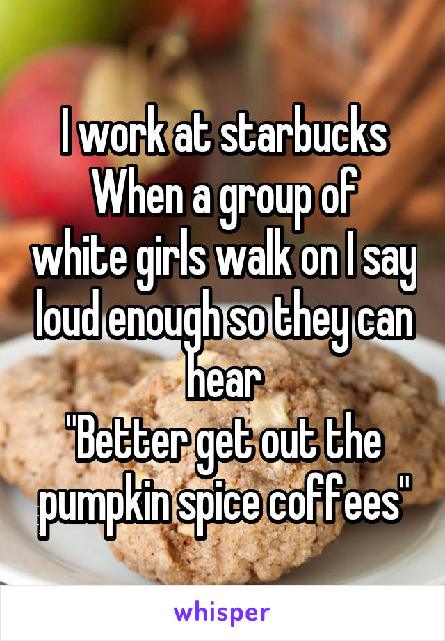 I work at starbucks
When a group of white girls walk on I say loud enough so they can hear
"Better get out the pumpkin spice coffees"