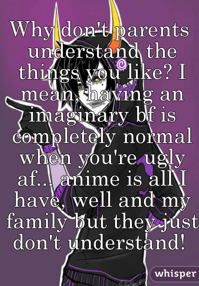 Why don't parents understand the things you like? I mean, having an imaginary bf is completely normal when you're ugly af... anime is all I have, well and my family but they just don't understand! 