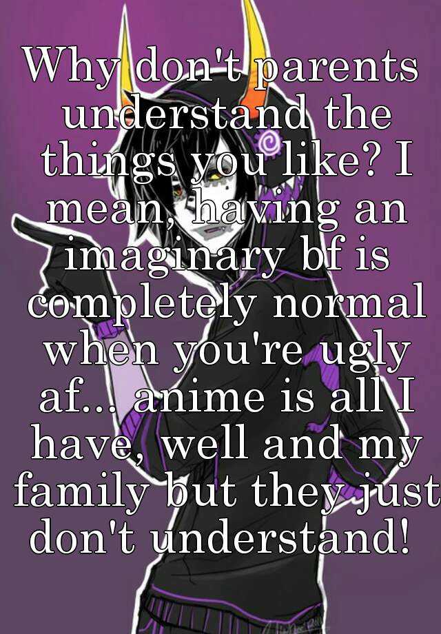 Why don't parents understand the things you like? I mean, having an imaginary bf is completely normal when you're ugly af... anime is all I have, well and my family but they just don't understand! 