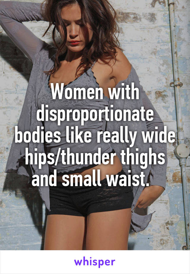 Women with disproportionate bodies like really wide hips/thunder thighs and small waist.  
