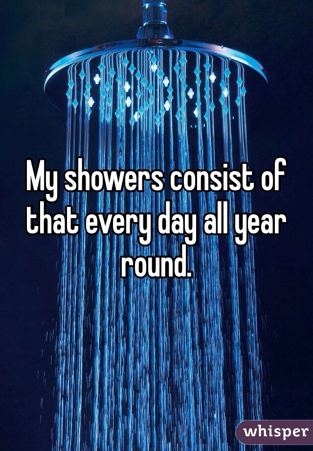 My showers consist of that every day all year round. 