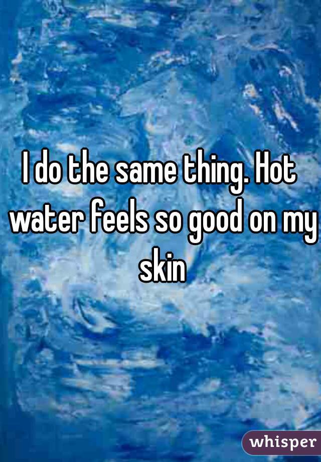 I do the same thing. Hot water feels so good on my skin
