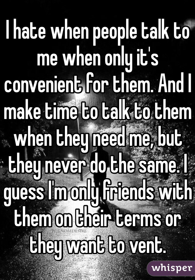 I hate when people talk to me when only it's convenient for them. And I make time to talk to them when they need me, but they never do the same. I guess I'm only friends with them on their terms or they want to vent. 