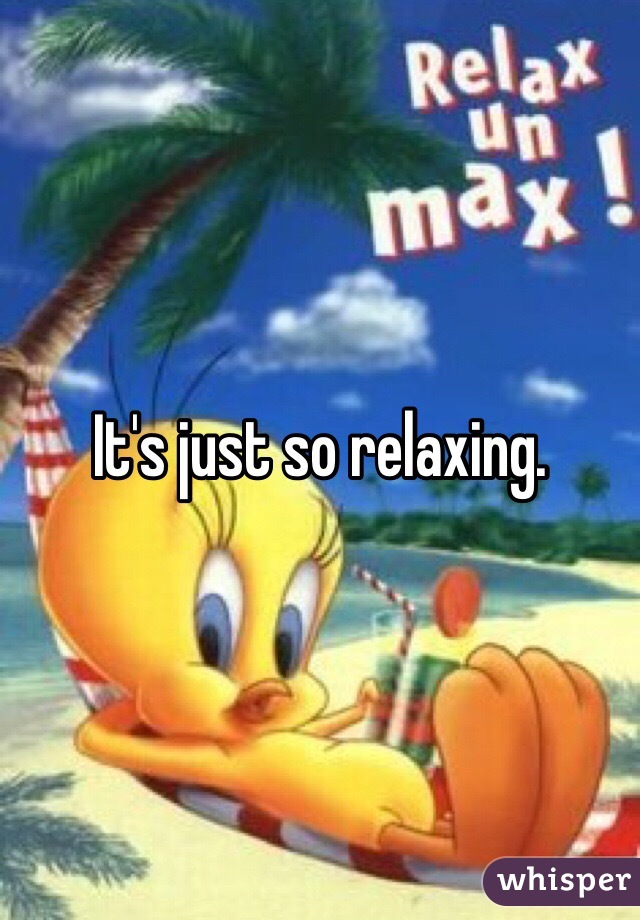 It's just so relaxing.