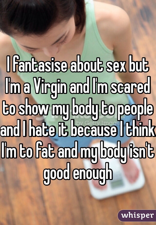 I fantasise about sex but I'm a Virgin and I'm scared to show my body to people and I hate it because I think I'm to fat and my body isn't good enough 
