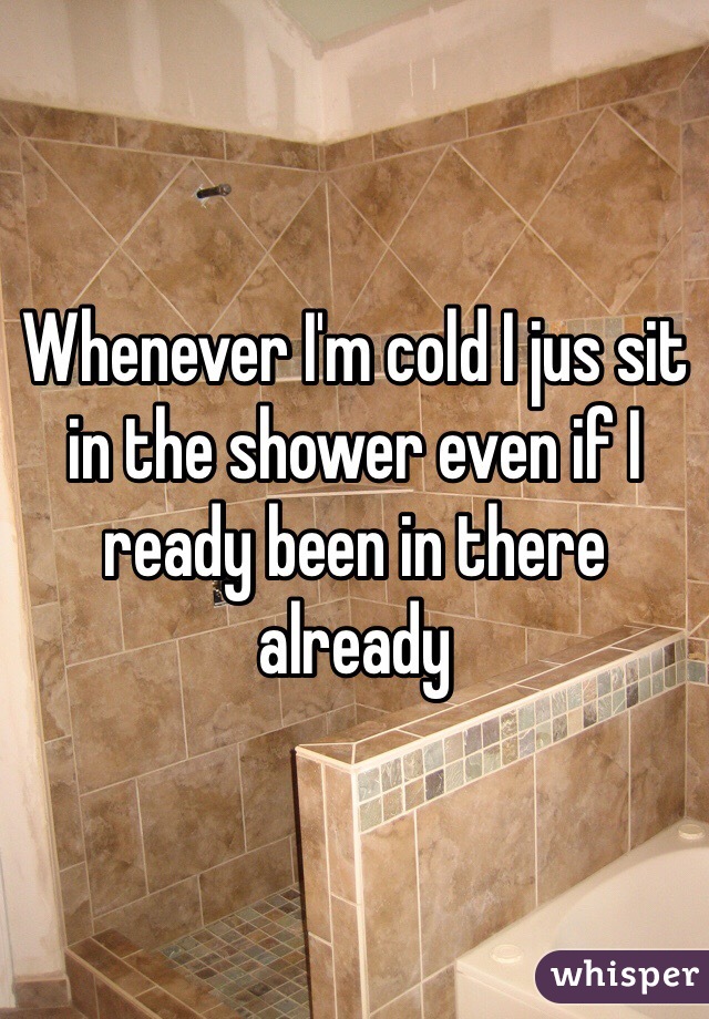 Whenever I'm cold I jus sit in the shower even if I ready been in there already