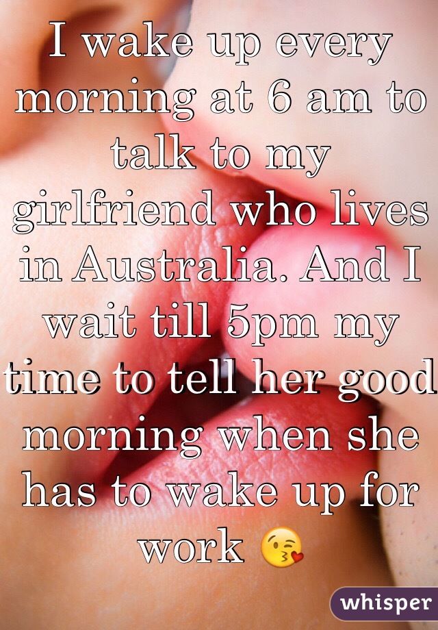 I wake up every morning at 6 am to talk to my girlfriend who lives in Australia. And I wait till 5pm my time to tell her good morning when she has to wake up for work 😘