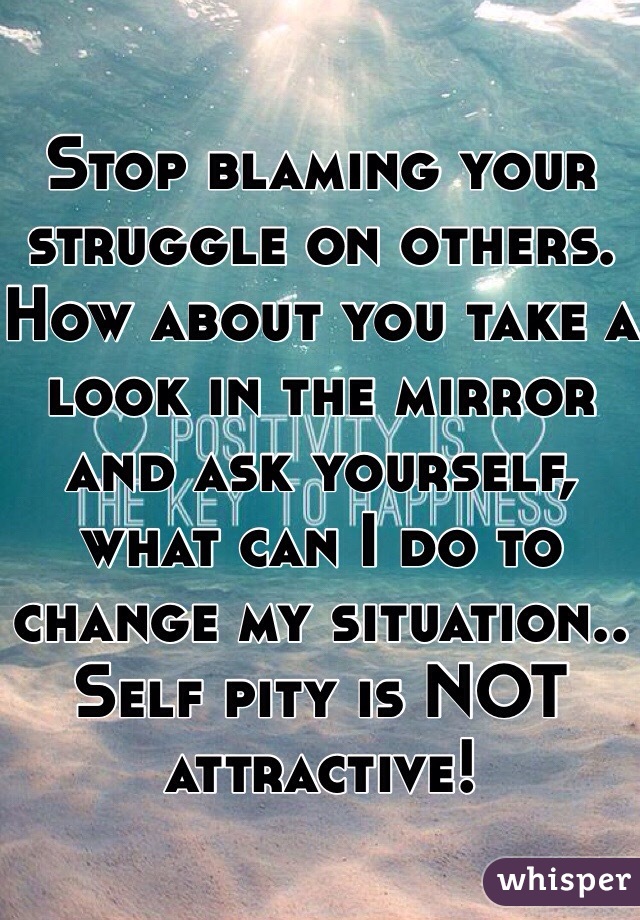 Stop blaming your struggle on others. How about you take a look in the mirror and ask yourself, what can I do to change my situation.. Self pity is NOT attractive! 