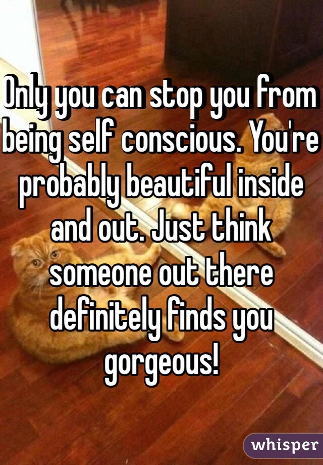 Only you can stop you from being self conscious. You're probably beautiful inside and out. Just think someone out there definitely finds you gorgeous!
