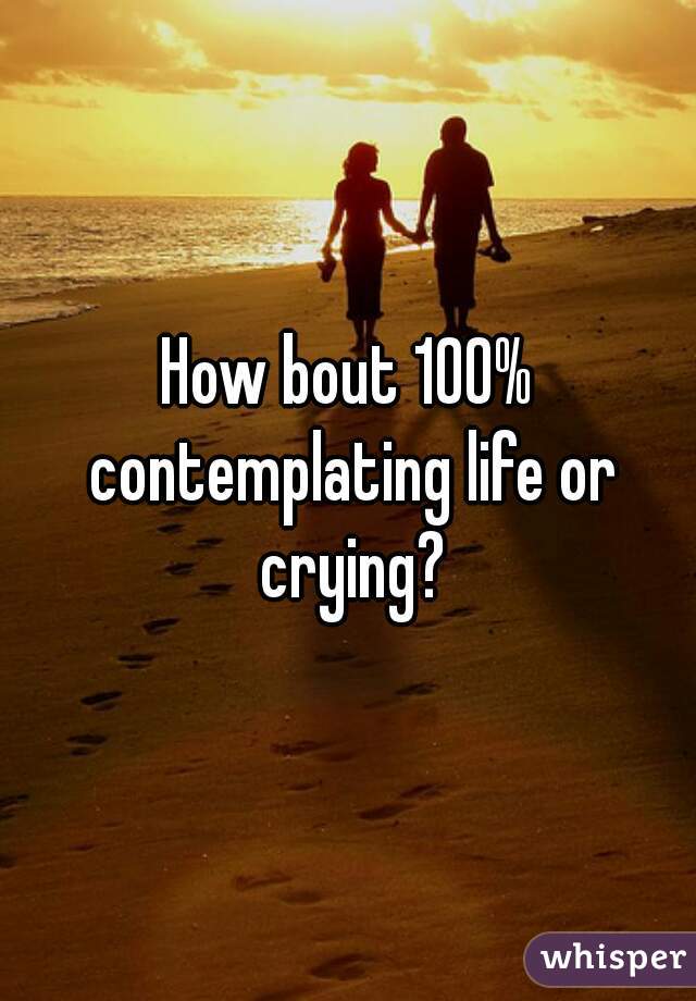 How bout 100% contemplating life or crying?