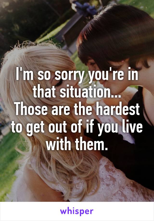 I'm so sorry you're in that situation...
Those are the hardest to get out of if you live with them.
