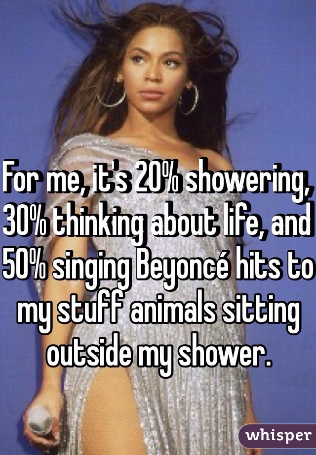 For me, it's 20% showering, 30% thinking about life, and 50% singing Beyoncé hits to my stuff animals sitting outside my shower. 