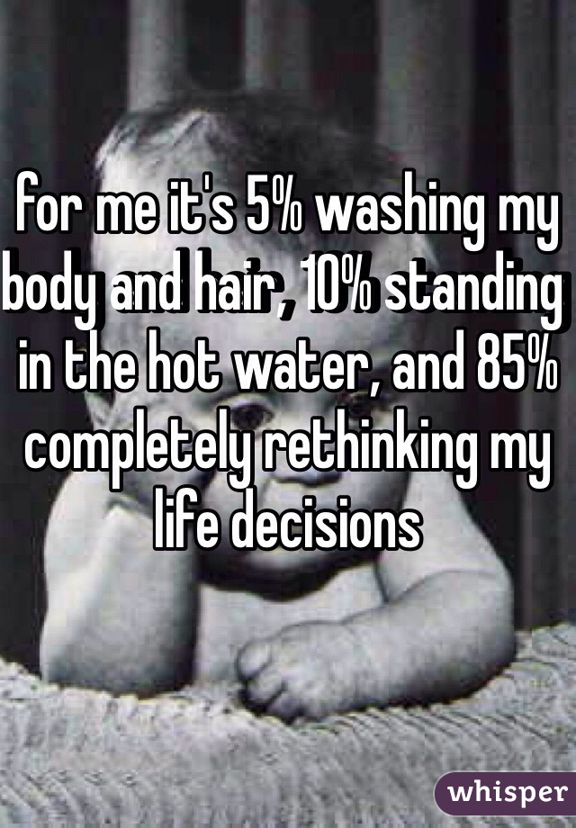 for me it's 5% washing my body and hair, 10% standing in the hot water, and 85% completely rethinking my life decisions 