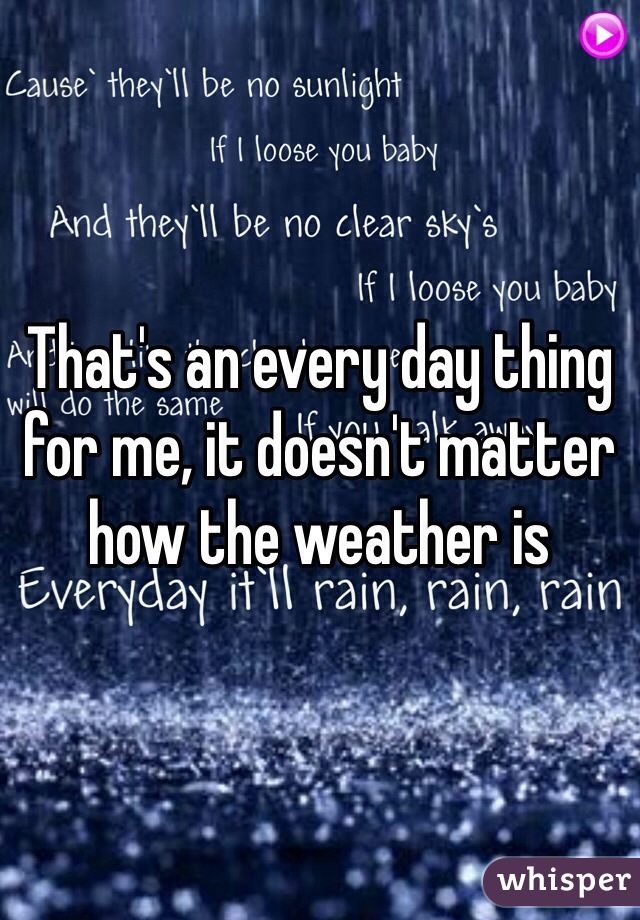 That's an every day thing for me, it doesn't matter how the weather is